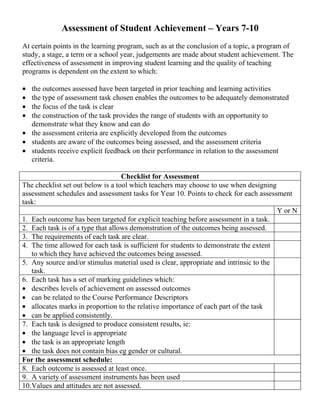 Assessment of Student Achievement – Years 7-10
At certain points in the learning program, such as at the conclusion of a topic, a program of
study, a stage, a term or a school year, judgements are made about student achievement. The
effectiveness of assessment in improving student learning and the quality of teaching
programs is dependent on the extent to which:

• the outcomes assessed have been targeted in prior teaching and learning activities
• the type of assessment task chosen enables the outcomes to be adequately demonstrated
• the focus of the task is clear
• the construction of the task provides the range of students with an opportunity to
  demonstrate what they know and can do
• the assessment criteria are explicitly developed from the outcomes
• students are aware of the outcomes being assessed, and the assessment criteria
• students receive explicit feedback on their performance in relation to the assessment
  criteria.

                                   Checklist for Assessment
The checklist set out below is a tool which teachers may choose to use when designing
assessment schedules and assessment tasks for Year 10. Points to check for each assessment
task:
                                                                                       Y or N
1. Each outcome has been targeted for explicit teaching before assessment in a task.
2. Each task is of a type that allows demonstration of the outcomes being assessed.
3. The requirements of each task are clear.
4. The time allowed for each task is sufficient for students to demonstrate the extent
   to which they have achieved the outcomes being assessed.
5. Any source and/or stimulus material used is clear, appropriate and intrinsic to the
   task.
6. Each task has a set of marking guidelines which:
• describes levels of achievement on assessed outcomes
• can be related to the Course Performance Descriptors
• allocates marks in proportion to the relative importance of each part of the task
• can be applied consistently.
7. Each task is designed to produce consistent results, ie:
• the language level is appropriate
• the task is an appropriate length
• the task does not contain bias eg gender or cultural.
For the assessment schedule:
8. Each outcome is assessed at least once.
9. A variety of assessment instruments has been used
10.Values and attitudes are not assessed.
 