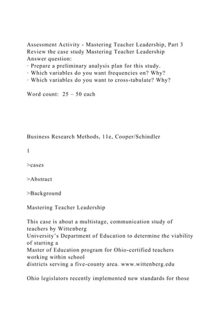 Assessment Activity - Mastering Teacher Leadership, Part 3
Review the case study Mastering Teacher Leadership
Answer question:
· Prepare a preliminary analysis plan for this study.
· Which variables do you want frequencies on? Why?
· Which variables do you want to cross-tabulate? Why?
Word count: 25 – 50 each
Business Research Methods, 11e, Cooper/Schindler
1
>cases
>Abstract
>Background
Mastering Teacher Leadership
This case is about a multistage, communication study of
teachers by Wittenberg
University’s Department of Education to determine the viability
of starting a
Master of Education program for Ohio-certified teachers
working within school
districts serving a five-county area. www.wittenberg.edu
Ohio legislators recently implemented new standards for those
 