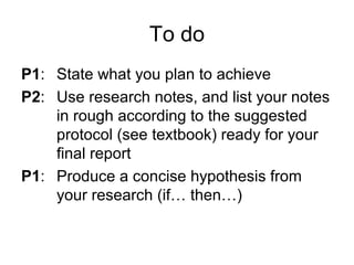 To do
P1: State what you plan to achieve
P2: Use research notes, and list your notes
in rough according to the suggested
protocol (see textbook) ready for your
final report
P1: Produce a concise hypothesis from
your research (if… then…)
 