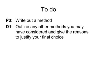 To do
P3: Write out a method
D1: Outline any other methods you may
have considered and give the reasons
to justify your final choice
 