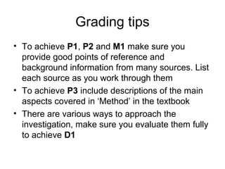 Grading tips
• To achieve P1, P2 and M1 make sure you
provide good points of reference and
background information from many sources. List
each source as you work through them
• To achieve P3 include descriptions of the main
aspects covered in ‘Method’ in the textbook
• There are various ways to approach the
investigation, make sure you evaluate them fully
to achieve D1
 