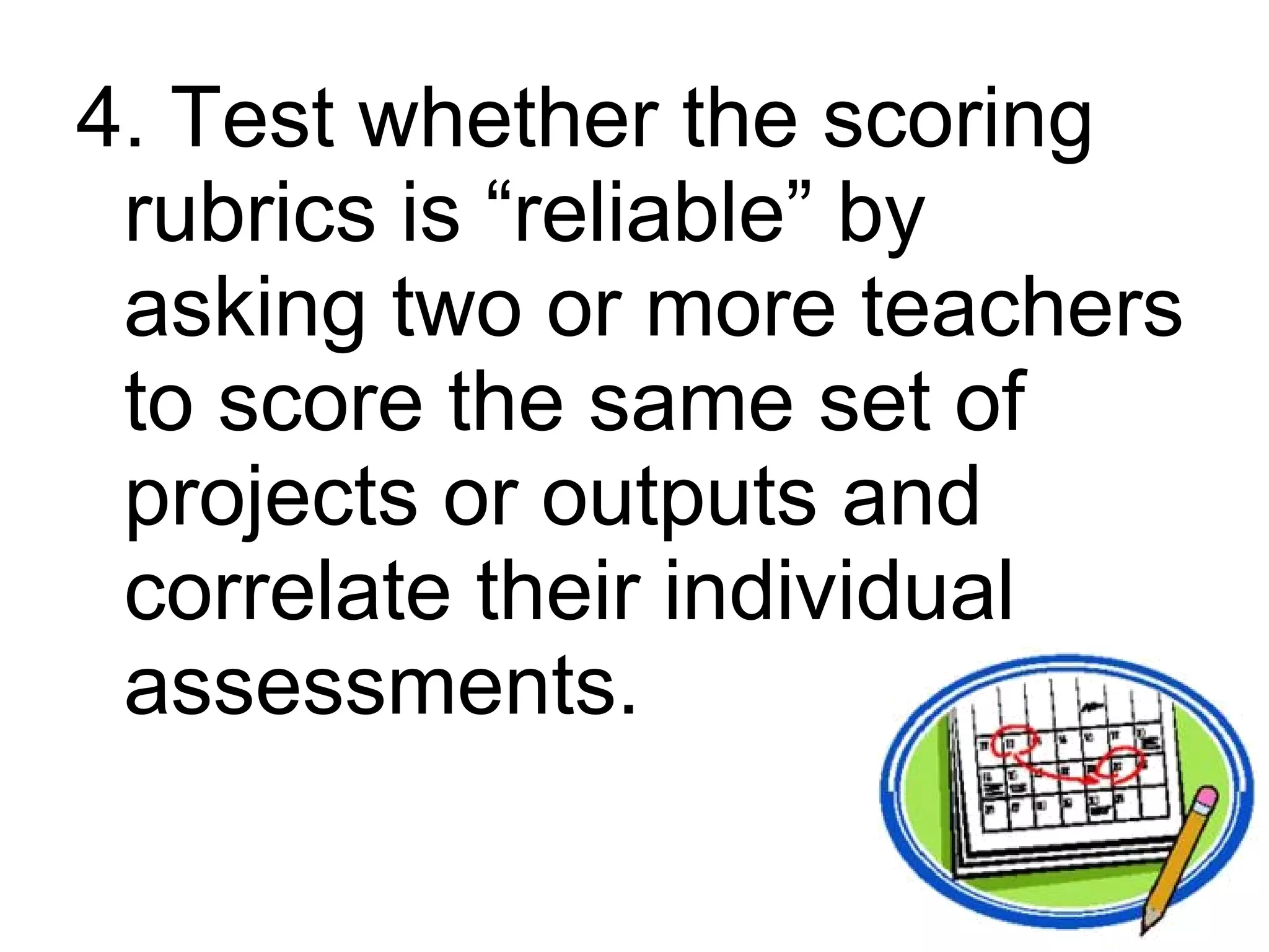 4. Test whether the scoring
 rubrics is “reliable” by
 asking two or more teachers
 to score the same set of
 projects or outputs and
 correlate their individual
 assessments.
 