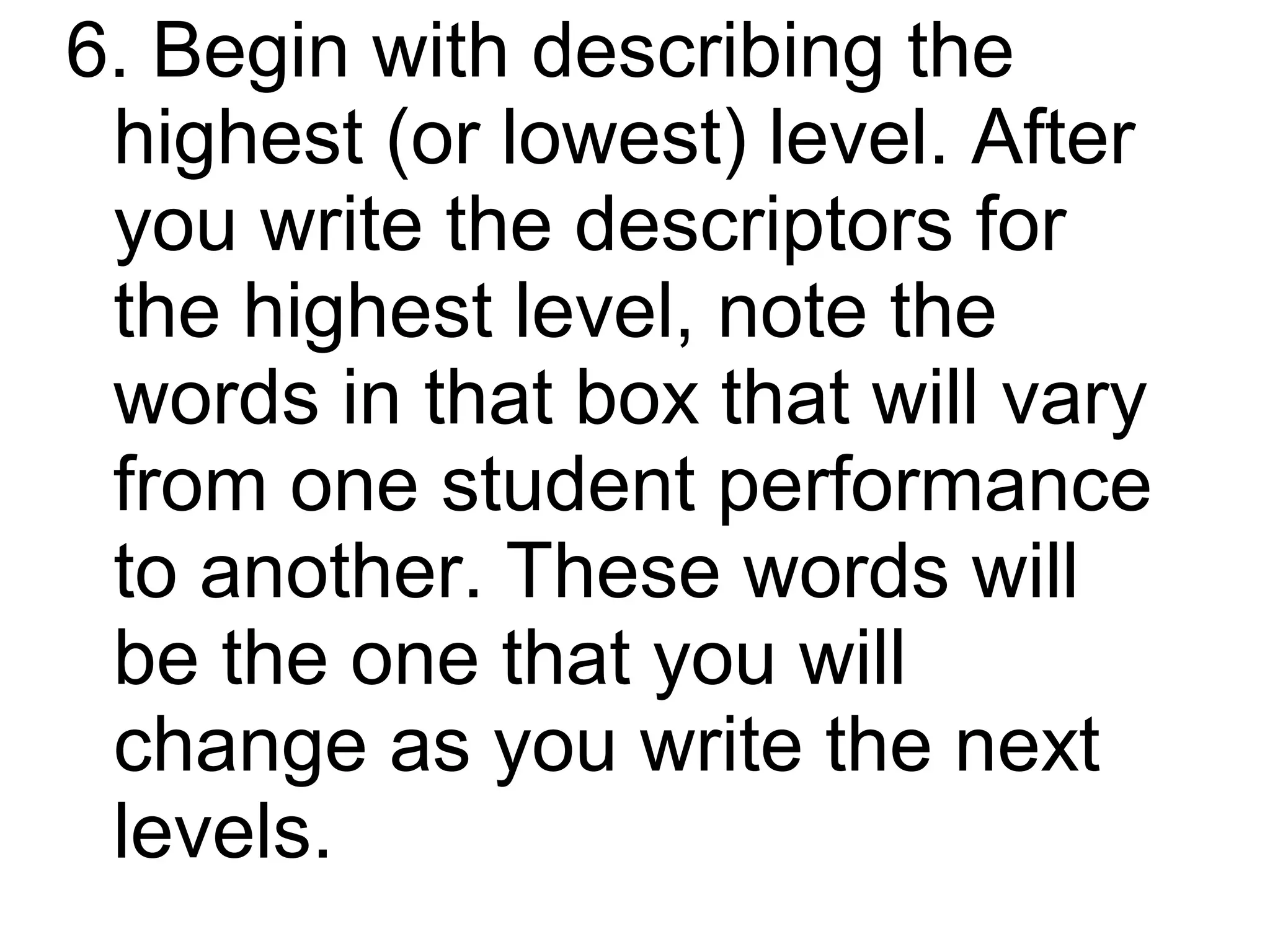 6. Begin with describing the
 highest (or lowest) level. After
 you write the descriptors for
 the highest level, note the
 words in that box that will vary
 from one student performance
 to another. These words will
 be the one that you will
 change as you write the next
 levels.
 