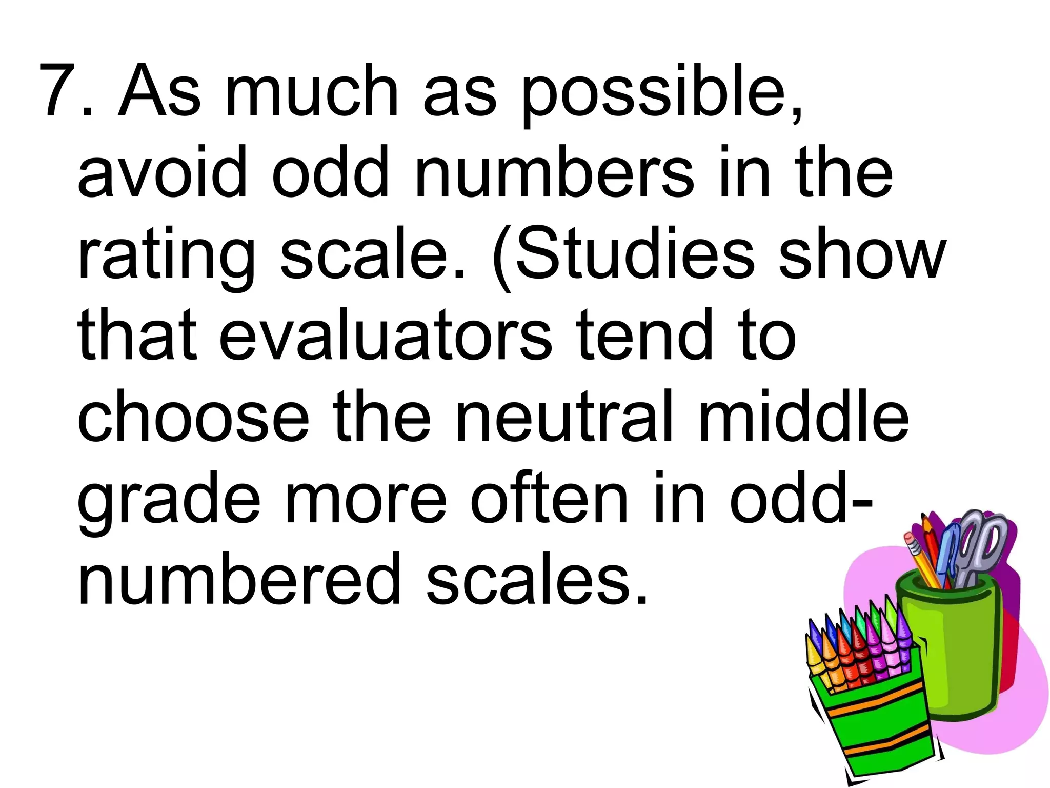 7. As much as possible,
 avoid odd numbers in the
 rating scale. (Studies show
 that evaluators tend to
 choose the neutral middle
 grade more often in odd-
 numbered scales.
 