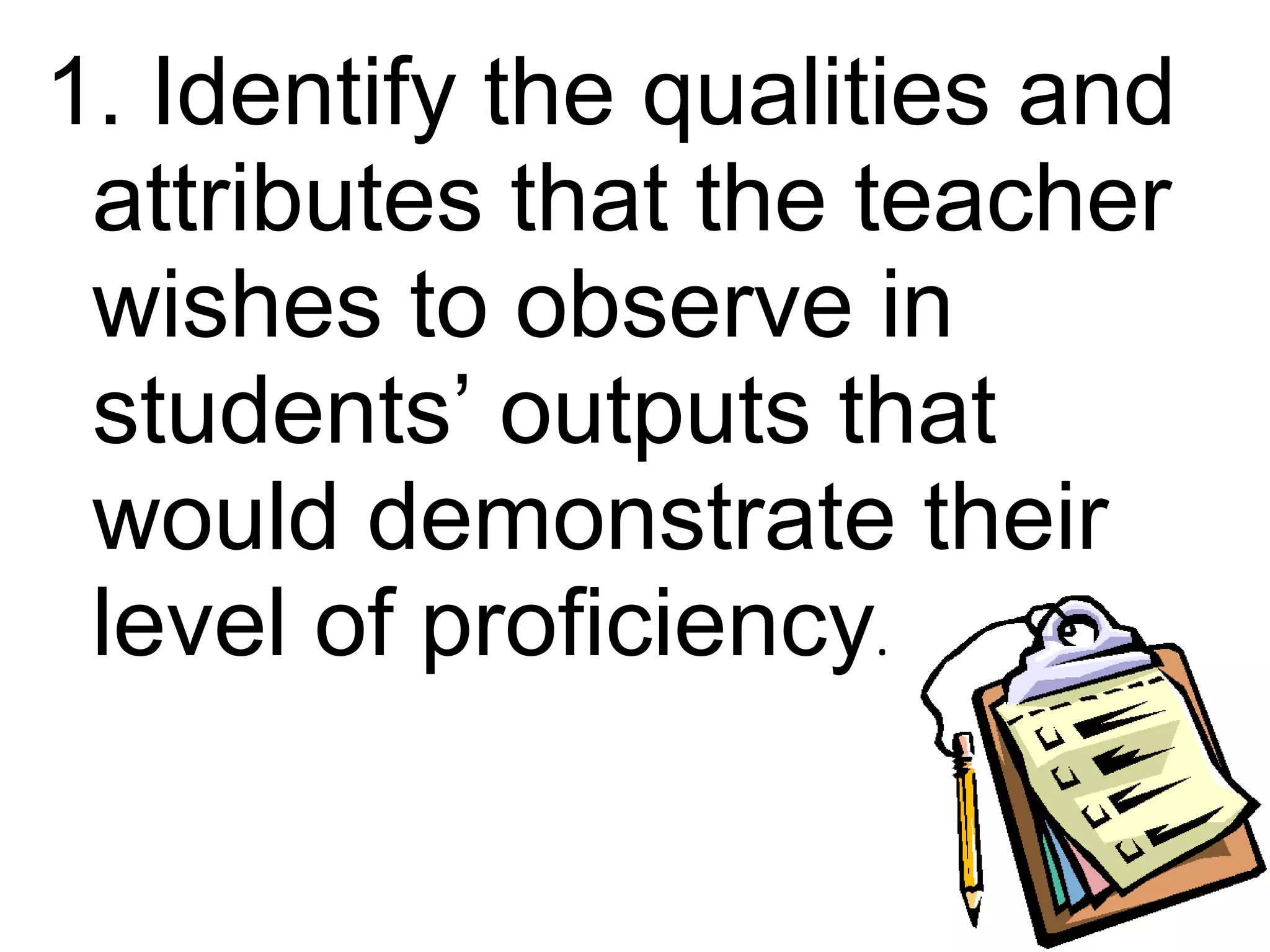 1. Identify the qualities and
 attributes that the teacher
 wishes to observe in
 students’ outputs that
 would demonstrate their
 level of proficiency.
 