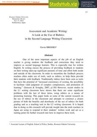 Assessment and Academic Writing:
A Look at the Use of Rubrics
in the Second Language Writing Classroom
Gavin BROOKS*
Abstract
One of the most important aspects of the job of an English
teacher is giving students the feedback and corrections they need to
improve as second language learners. This is especially true for written
English. In writing classes the process of providing feedback to students
on their writing takes-up significant amounts of time and effort both inside
and outside of the classroom. In order to streamline the feedback process
teachers often make use of tools, such as rubrics, to help them provide
their students with feedback. Traditionally rubrics have been seen as tools
that have the potential of “increased consistency of scoring, the possibility
to facilitate valid judgment of complex competencies, and promotion of
learning.” (Jonsson & Svingby, 2007, p.130) However, recent studies in
the L1 writing classroom have shown that there are some significant
problems with the last of these items, using rubrics as a means of
promoting learning. This paper looks at some of the current research on
the use of rubrics in the classroom and attempts to construct a clearer
picture of both the benefits and drawbacks of the use of rubrics for both
grading and as a teaching tool in the L2 writing classroom. It is hoped
that in doing so this research will provide insight into the tools teachers in
Japan are using to respond to their students’ written work and act as a
starting point for further research into how to improve these tools.
──────────────────────────────────────────
* Associate Lecture of English, School of Policy Studies, Kwansei Gakuin University
Kwansei Gakuin University
Humanities Review
Vol. 17, 2012
Nishinomiya, Japan
２
２
７
brought to you by CORE
View metadata, citation and similar papers at core.ac.uk
provided by Kwansei Gakuin University Repository
 