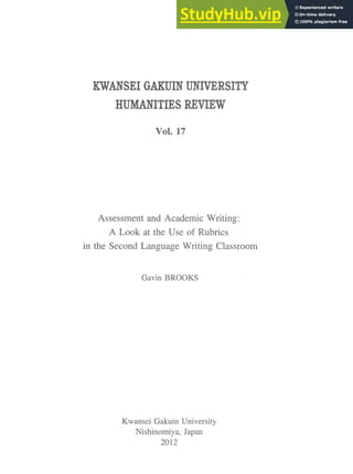 KWANSEI GAKUIN UNIVERSITY
HUMANITIES REVIEW
Vol. 17
Assessment and Academic Writing:
A Look at the Use of Rubrics
in the Second Language Writing Classroom
Gavin BROOKS
Kwansei Gakuin University
Nishinomiya, Japan
2012
 