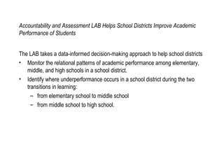 Accountability and Assessment LAB Helps School Districts Improve Academic Performance of Students The LAB takes a data-informed decision-making approach to help school districts Monitor the relational patterns of academic performance among elementary, middle, and high schools in a school district. Identify where underperformance occurs in a school district during the two transitions in learning: from elementary school to middle school from middle school to high school. 