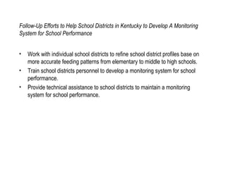Follow-Up Efforts to Help School Districts in Kentucky to Develop A Monitoring System for School Performance Work with individual school districts to refine school district profiles base on more accurate feeding patterns from elementary to middle to high schools. Train school districts personnel to develop a monitoring system for school performance. Provide technical assistance to school districts to maintain a monitoring system for school performance. 