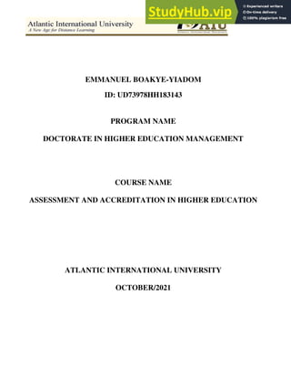 EMMANUEL BOAKYE-YIADOM
ID: UD73978HH183143
PROGRAM NAME
DOCTORATE IN HIGHER EDUCATION MANAGEMENT
COURSE NAME
ASSESSMENT AND ACCREDITATION IN HIGHER EDUCATION
ATLANTIC INTERNATIONAL UNIVERSITY
OCTOBER/2021
 