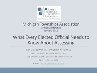 Michigan  Townships  Associa/on  
Annual  Conference  
January,  2016    
What  Every  Elected  Oﬃcial  Needs  to  
Know  About  Assessing
ROSS  K.  BOWER  II,  TOWNSHIP  ATTORNEY
FA H E Y    S C H U LT Z    B U R Z YC H    R H O D ES    P LC 
4 1 5 1    O K E M O S    ROA D,    O K E M O S ,    M I C H I G A N       4 8 8 6 4 
T E L :    ( 5 1 7 )    3 8 1 -­‐ 0 1 0 0 
E-­‐ M A I L :    R B OW E R @ FS B R L AW.CO M 

 