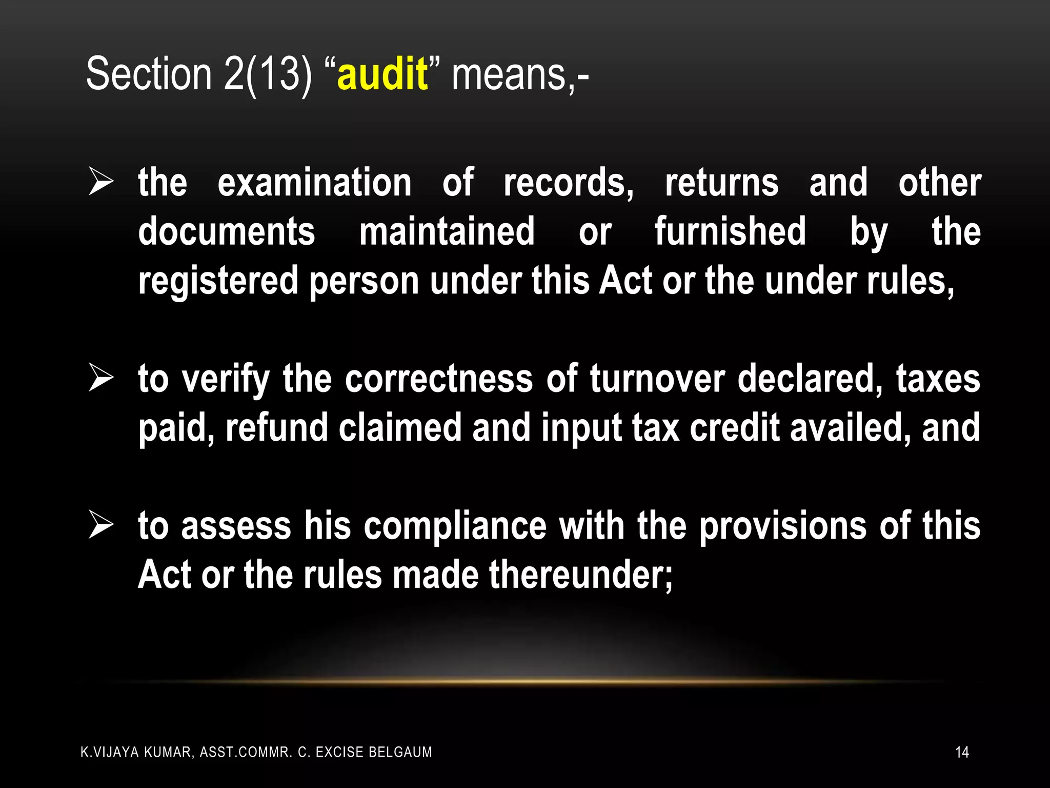 K.VIJAYA KUMAR, ASST.COMMR. C. EXCISE BELGAUM 14
Section 2(13) “audit” means,-
 the examination of records, returns and other
documents maintained or furnished by the
registered person under this Act or the under rules,
 to verify the correctness of turnover declared, taxes
paid, refund claimed and input tax credit availed, and
 to assess his compliance with the provisions of this
Act or the rules made thereunder;
 