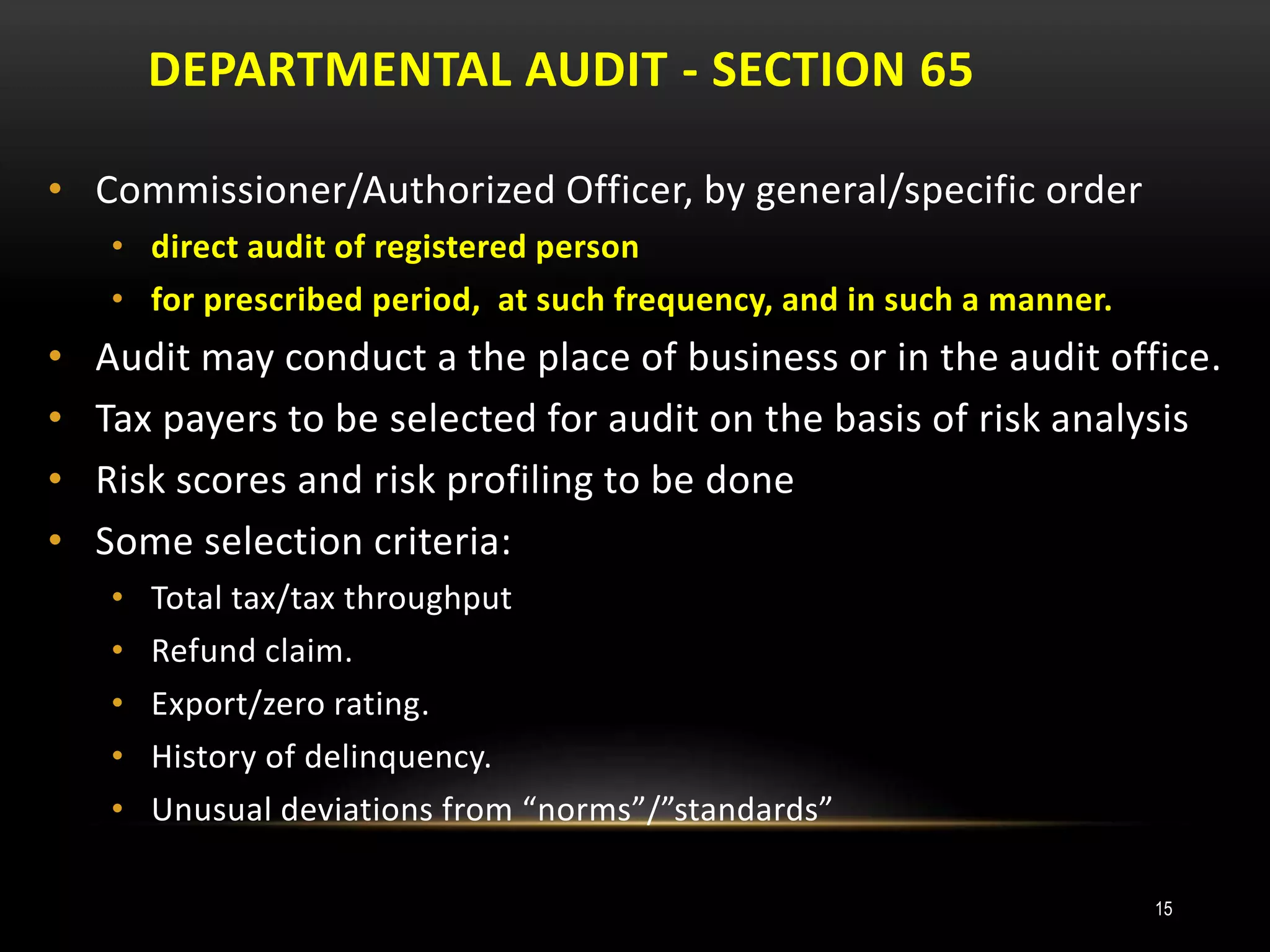 DEPARTMENTAL AUDIT - SECTION 65
15
• Commissioner/Authorized Officer, by general/specific order
• direct audit of registered person
• for prescribed period, at such frequency, and in such a manner.
• Audit may conduct a the place of business or in the audit office.
• Tax payers to be selected for audit on the basis of risk analysis
• Risk scores and risk profiling to be done
• Some selection criteria:
• Total tax/tax throughput
• Refund claim.
• Export/zero rating.
• History of delinquency.
• Unusual deviations from “norms”/”standards”
 