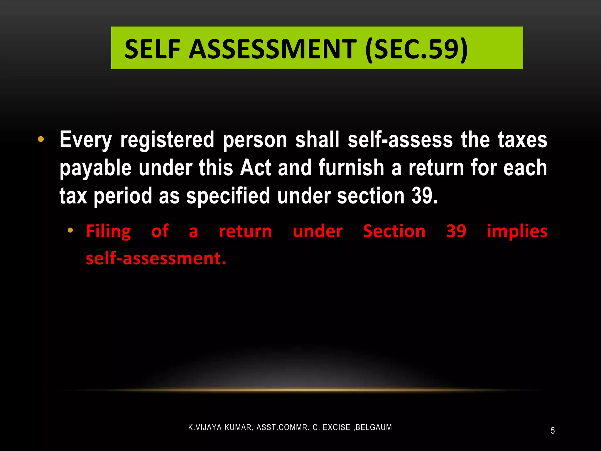 SELF ASSESSMENT (SEC.59)
5
• Every registered person shall self-assess the taxes
payable under this Act and furnish a return for each
tax period as specified under section 39.
• Filing of a return under Section 39 implies
self-assessment.
K.VIJAYA KUMAR, ASST.COMMR. C. EXCISE ,BELGAUM
 