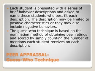  Each student is presented with a series of 
brief bahavior descriptions and asked to 
name those students who best fit each 
description. The description may be limited to 
positive characteristics or they may also 
include negative behaviors. 
 The guess-who technique is based on the 
nomination method of obtaining peer ratings 
and scored by simply counting the number of 
mentions each student receives on each 
description. 
PEER APPRAISAL: 
Guess-Who Technique 
 