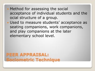  Method for assessing the social 
acceptance of individual students and the 
ocial structure of a group. 
 Used to measure students’ acceptance as 
seating companions, work companions, 
and play companions at the later 
elementary school level. 
PEER APPRAISAL: 
Sociometric Technique 
 