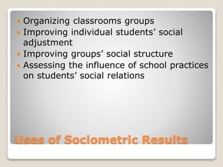  Organizing classrooms groups 
 Improving individual students’ social 
adjustment 
 Improving groups’ social structure 
 Assessing the influence of school practices 
on students’ social relations 
Uses of Sociometric Results 
