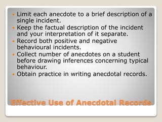  Limit each anecdote to a brief description of a 
single incident. 
 Keep the factual description of the incident 
and your interpretation of it separate. 
 Record both positive and negative 
behavioural incidents. 
 Collect number of anecdotes on a student 
before drawing inferences concerning typical 
behaviour. 
 Obtain practice in writing anecdotal records. 
Effective Use of Anecdotal Records 
 