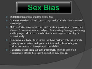  Examinations are also charged of sex-bias.
 Examinations discriminate between boys and girls in in certain areas of
knowledge.
 Male students choose subjects as mathematics, physics and engineering
whereas female students enter subject like chemistry, biology, psychology
and languages. Medicine and education attract large number of girls
professionally.
 Some research studies have shown that boys perform better in subjects
requiring mathematical and spatial abilities, and girls show higher
performance on subjects requiring verbal ability.
 If examinations in these subjects are properly oriented to suit the
requirements of both the sexes the situation may change.
 