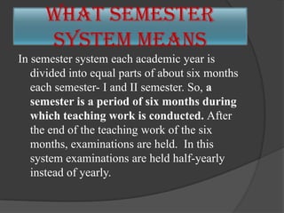 In semester system each academic year is
divided into equal parts of about six months
each semester- I and II semester. So, a
semester is a period of six months during
which teaching work is conducted. After
the end of the teaching work of the six
months, examinations are held. In this
system examinations are held half-yearly
instead of yearly.
What Semester
System means
 