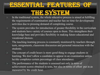  In the traditional system, the whole educative process is aimed at fulfilling
the requirements of examination and teacher has no time for development
activities due to pressing demand of completing course.
 The system provides for introduction of greater flexibility in the curriculum
and students have variety of courses open to them. This strengthens their
knowledge base and provides flexibility in making future educational and
vocational choices.
 The teaching-learning process is constantly monitored by teachers through
tests, assignments, classroom discussion and personal interaction with the
students.
 The concept of credit hours is more good thing to engage students in
learning. We don’t allow a candidate to appear in an examination unless
he/she completes certain percentage of class attendance.
 The performance of the students is assessed not only in term of
achievement scores obtained in tests, but also in terms of effort put in as
measured by the credit hour.
Essential Features of
the System
 