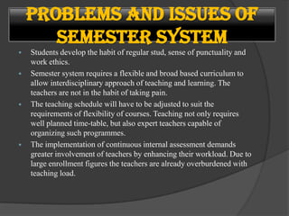  Students develop the habit of regular stud, sense of punctuality and
work ethics.
 Semester system requires a flexible and broad based curriculum to
allow interdisciplinary approach of teaching and learning. The
teachers are not in the habit of taking pain.
 The teaching schedule will have to be adjusted to suit the
requirements of flexibility of courses. Teaching not only requires
well planned time-table, but also expert teachers capable of
organizing such programmes.
 The implementation of continuous internal assessment demands
greater involvement of teachers by enhancing their workload. Due to
large enrollment figures the teachers are already overburdened with
teaching load.
Problems and Issues of
Semester System
 