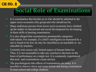It is examination that decides as to who should be admitted to the
upper socio-economic elite group and who should not be.
Many ambitious persons from lower socio-economic have climbed
up the ladder of educational and social development by developing
in them skills of passing examination.
It is also alleged that examinations permanently categorize
individuals. For example, if a child’s intelligence as measured by a
test is found to be low, he may be classified as un-teachable or un-
educable by teachers.
Certainly tests assess only limited aspect of human behavior.
Thus, it is not reasonable to take any conclusive decision on the
basis of performance on a single test. It is commonly experienced
that tests and examinations create anxiety.
The psychological side-effects of examinations are many. It is
possible to observe stress and strain before and during examination
in most school and college students.
Social Role of Examinations
 