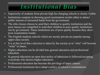 Institutional Bias
 Superiority of students from private high fee charging schools is clearly visible.
 Institutions compete in showing good examination results either to attract
public interest or increased funds from the government.
 The elite classes choose to send their children to quality institutions and the
poor masses are compelled to send their children to poor quality institutions
run by government. These institutions are of poor quality because they show
poor examination results.
 The English medium schools which are mostly private are popular among
upper class society.
 It is at this level that a decision is taken by the society as to “who” will become
“what” in future.
 Higher education can be divided into general education and professional
education.
 In general education an open door policy of admission is followed accepting
everybody who desires higher education.
 Professional education has become the privilege of upper classes.
 Professional institutions have adopt a policy of selective examinations.
 