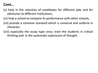 Cont…
(v) help in the selection of candidates for different jobs and for
admission to different institutions,
(vi) help a school to compare its performance with other schools,
(vii) provide a common standard which is universal and uniform in
character,
(viii) especially the essay type once, train the students in critical
thinking and in the systematic expression of thought.
 