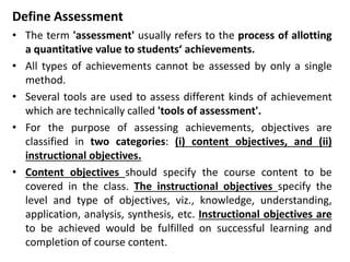 Define Assessment
• The term 'assessment' usually refers to the process of allotting
a quantitative value to students‘ achievements.
• All types of achievements cannot be assessed by only a single
method.
• Several tools are used to assess different kinds of achievement
which are technically called 'tools of assessment'.
• For the purpose of assessing achievements, objectives are
classified in two categories: (i) content objectives, and (ii)
instructional objectives.
• Content objectives should specify the course content to be
covered in the class. The instructional objectives specify the
level and type of objectives, viz., knowledge, understanding,
application, analysis, synthesis, etc. Instructional objectives are
to be achieved would be fulfilled on successful learning and
completion of course content.
 