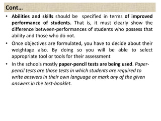 Cont…
• Abilities and skills should be specified in terms of improved
performance of students. That is, it must clearly show the
difference between-performances of students who possess that
ability and those who do not.
• Once objectives are formulated, you have to decide about their
weightage also. By doing so you will be able to select
appropriate tool or tools for their assessment
• In the schools mostly paper-pencil tests are being used. Paper-
pencil tests are those tests in which students are required to
write answers in their own language or mark any of the given
answers in the test-booklet.
 