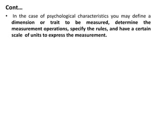 Cont…
• In the case of psychological characteristics you may define a
dimension or trait to be measured, determine the
measurement operations, specify the rules, and have a certain
scale of units to express the measurement.
 
