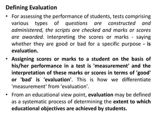 Defining Evaluation
• For assessing the performance of students, tests comprising
various types of questions are constructed and
administered, the scripts are checked and marks or scores
are awarded. Interpreting the scores or marks - saying
whether they are good or bad for a specific purpose - is
evaluation.
• Assigning scores or marks to a student on the basis of
his/her performance in a test is 'measurement' and the
interpretation of these marks or scores in terms of 'good'
or 'bad' is 'evaluation'. This is how we differentiate
'measurement‘ from 'evaluation'.
• From an educational view point, evaluation may be defined
as a systematic process of determining the extent to which
educational objectives are achieved by students.
 