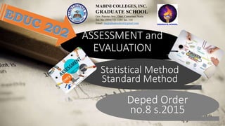 ASSESSMENT and
EVALUATION
Dolor Sit Amet
Statistical Method
Standard Method
Deped Order
no.8 s.2015
MABINI COLLEGES, INC.
GRADUATE SCHOOL
Gov. Panotes Ave., Daet, Camarines Norte
Tel. No. (054) 721-1281 loc. 116
Email: mcgraduateschool@gmail.com
 