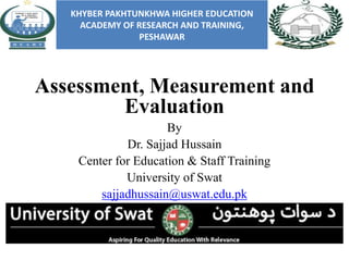 Assessment, Measurement and
Evaluation
By
Dr. Sajjad Hussain
Center for Education & Staff Training
University of Swat
sajjadhussain@uswat.edu.pk
KHYBER PAKHTUNKHWA HIGHER EDUCATION
ACADEMY OF RESEARCH AND TRAINING,
PESHAWAR
 