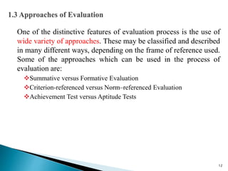 One of the distinctive features of evaluation process is the use of
wide variety of approaches. These may be classified and described
in many different ways, depending on the frame of reference used.
Some of the approaches which can be used in the process of
evaluation are:
Summative versus Formative Evaluation
Criterion-referenced versus Norm–referenced Evaluation
Achievement Test versus Aptitude Tests
12
 