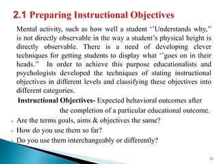 Mental activity, such as how well a student ‘’Understands why,’’
is not directly observable in the way a student’s physical height is
directly observable. There is a need of developing clever
techniques for getting students to display what ‘’goes on in their
heads.’’ In order to achieve this purpose educationalists and
psychologists developed the techniques of stating instructional
objectives in different levels and classifying these objectives into
different categories.
Instructional Objectives- Expected behavioral outcomes after
the completion of a particular educational outcome.
 Are the terms goals, aims & objectives the same?
 How do you use them so far?
 Do you use them interchangeably or differently?
21
 