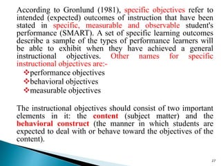 According to Gronlund (1981), specific objectives refer to
intended (expected) outcomes of instruction that have been
stated in specific, measurable and observable student's
performance (SMART). A set of specific learning outcomes
describe a sample of the types of performance learners will
be able to exhibit when they have achieved a general
instructional objectives. Other names for specific
instructional objectives are:-
performance objectives
behavioral objectives
measurable objectives
The instructional objectives should consist of two important
elements in it: the content (subject matter) and the
behavioral construct (the manner in which students are
expected to deal with or behave toward the objectives of the
content).
27
 