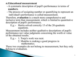 A) Educational measurement
- A systematic description of pupil's performance in terms of
numbers.
- The process of assigning number or quantifying to represent an
individual's performance is called measurement.
Therefore, evaluation is a much more comprehensive and
inclusive term than measurement, which is limited to quantitative
description of pupil's performance.
E.g.:- Haritu solved correctly 15 of the 20 quadratic
equations.
Measurement includes neither qualitative descriptions of pupil's
performance nor value judgments concerning the worth or value
of the obtained results.
E.g.:- 1. Tonja's work was neat.
2. Madebo is making a good progress in
mathematics.
These two examples do not belong to measurement, but they only
belong to evaluation.
3
 