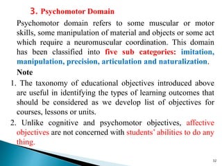 3. Psychomotor Domain
Psychomotor domain refers to some muscular or motor
skills, some manipulation of material and objects or some act
which require a neuromuscular coordination. This domain
has been classified into five sub categories: imitation,
manipulation, precision, articulation and naturalization.
Note
1. The taxonomy of educational objectives introduced above
are useful in identifying the types of learning outcomes that
should be considered as we develop list of objectives for
courses, lessons or units.
2. Unlike cognitive and psychomotor objectives, affective
objectives are not concerned with students’ abilities to do any
thing.
32
 