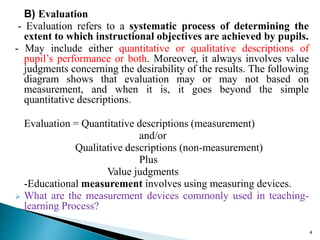 B) Evaluation
- Evaluation refers to a systematic process of determining the
extent to which instructional objectives are achieved by pupils.
- May include either quantitative or qualitative descriptions of
pupil’s performance or both. Moreover, it always involves value
judgments concerning the desirability of the results. The following
diagram shows that evaluation may or may not based on
measurement, and when it is, it goes beyond the simple
quantitative descriptions.
Evaluation = Quantitative descriptions (measurement)
and/or
Qualitative descriptions (non-measurement)
Plus
Value judgments
-Educational measurement involves using measuring devices.
 What are the measurement devices commonly used in teaching-
learning Process?
4
 