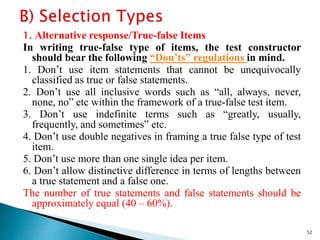 1. Alternative response/True-false Items
In writing true-false type of items, the test constructor
should bear the following “Don’ts” regulations in mind.
1. Don’t use item statements that cannot be unequivocally
classified as true or false statements.
2. Don’t use all inclusive words such as “all, always, never,
none, no” etc within the framework of a true-false test item.
3. Don’t use indefinite terms such as “greatly, usually,
frequently, and sometimes” etc.
4. Don’t use double negatives in framing a true false type of test
item.
5. Don’t use more than one single idea per item.
6. Don’t allow distinctive difference in terms of lengths between
a true statement and a false one.
The number of true statements and false statements should be
approximately equal (40 – 60%).
52
 