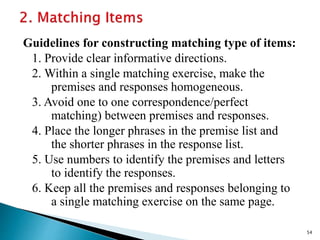 Guidelines for constructing matching type of items:
1. Provide clear informative directions.
2. Within a single matching exercise, make the
premises and responses homogeneous.
3. Avoid one to one correspondence/perfect
matching) between premises and responses.
4. Place the longer phrases in the premise list and
the shorter phrases in the response list.
5. Use numbers to identify the premises and letters
to identify the responses.
6. Keep all the premises and responses belonging to
a single matching exercise on the same page.
54
 