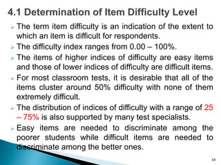  The term item difficulty is an indication of the extent to
which an item is difficult for respondents.
 The difficulty index ranges from 0.00 – 100%.
 The items of higher indices of difficulty are easy items
and those of lower indices of difficulty are difficult items.
 For most classroom tests, it is desirable that all of the
items cluster around 50% difficulty with none of them
extremely difficult.
 The distribution of indices of difficulty with a range of 25
– 75% is also supported by many test specialists.
 Easy items are needed to discriminate among the
poorer students while difficult items are needed to
discriminate among the better ones.
68
 