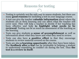 Reasons for testing
 Testing is certainly not the only way to assess students, but there are
many good reasons for including a test in your language course.
 A test can give the teacher valuable information about where the
students are in their learning and can affect what the teacher will
cover next. They will help a teacher to decide if her teaching has
been effective and help to highlight what needs to be
reviewed. Testing can be as much an assessment of the teaching as
the learning.
 Tests can give students a sense of accomplishment as well as
information about what they know and what they need to review.
 Tests can also have a positive effect in that they encourage
students to review material covered on the course.
 Tests are also a learning opportunity after they have been taken.
The feedback after a test can be invaluable in helping a student
to understand something he couldn't do during the test. Thus the
test is a review in itself.
 