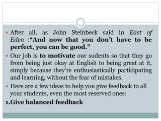  After all, as John Steinbeck said in East of
Eden :“And now that you don’t have to be
perfect, you can be good.”
 Our job is to motivate our sudents so that they go
from being just okay at English to being great at it,
simply because they’re enthusiastically participating
and learning, without the fear of mistakes.
 Here are a few ideas to help you give feedback to all
your students, even the most reserved ones:
1.Give balanced feedback
 