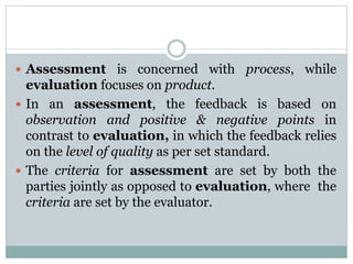  Assessment is concerned with process, while
evaluation focuses on product.
 In an assessment, the feedback is based on
observation and positive & negative points in
contrast to evaluation, in which the feedback relies
on the level of quality as per set standard.
 The criteria for assessment are set by both the
parties jointly as opposed to evaluation, where the
criteria are set by the evaluator.
 