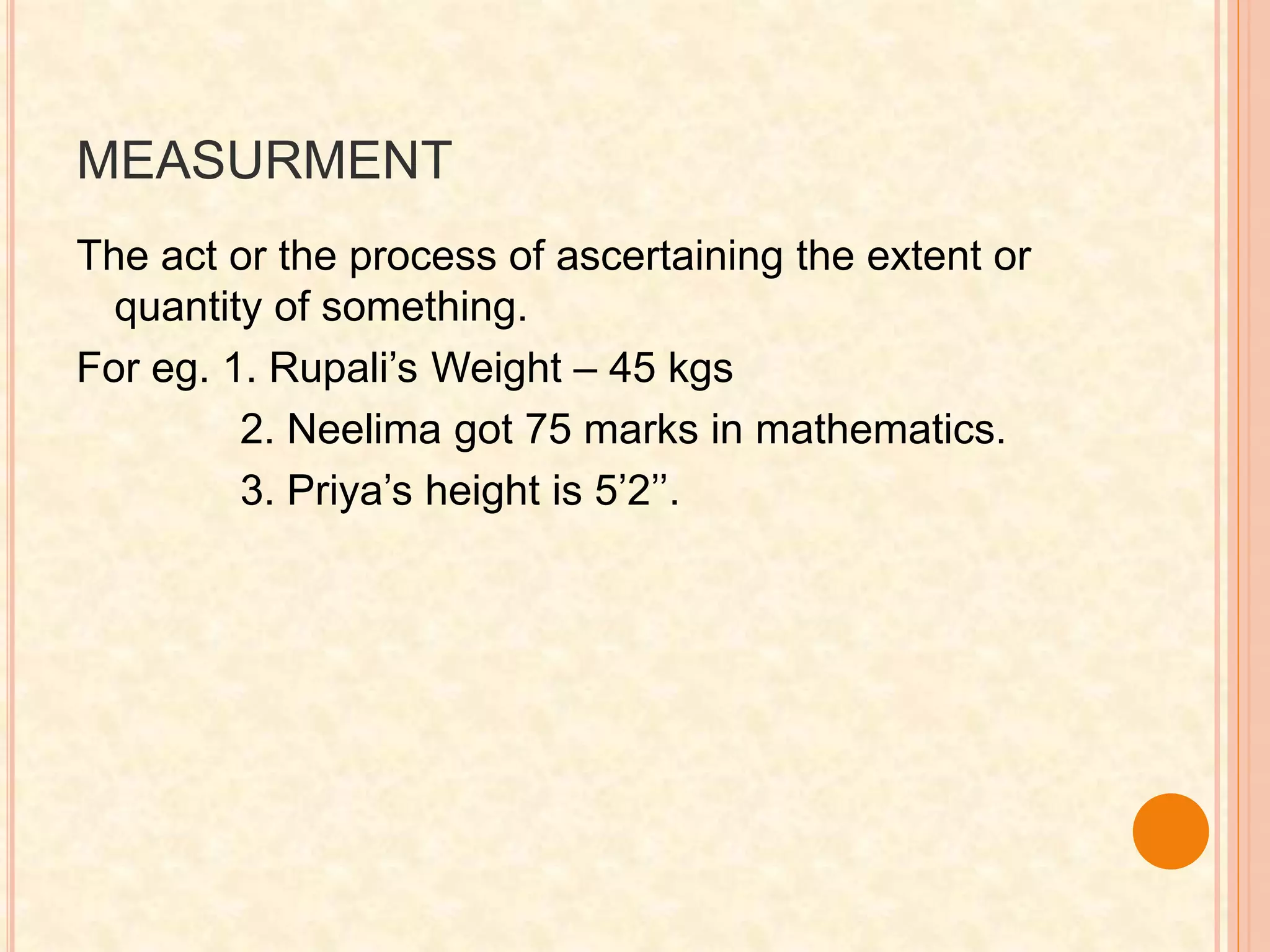 MEASURMENT
The act or the process of ascertaining the extent or
quantity of something.
For eg. 1. Rupali’s Weight – 45 kgs
2. Neelima got 75 marks in mathematics.
3. Priya’s height is 5’2’’.
 