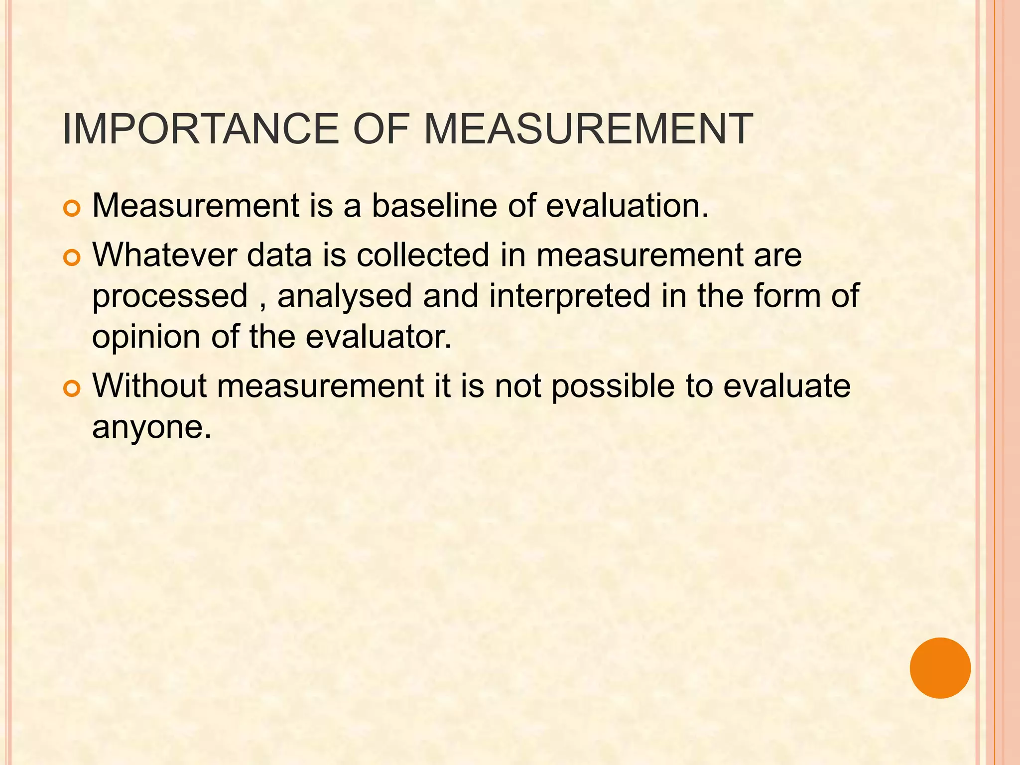 IMPORTANCE OF MEASUREMENT
 Measurement is a baseline of evaluation.
 Whatever data is collected in measurement are
processed , analysed and interpreted in the form of
opinion of the evaluator.
 Without measurement it is not possible to evaluate
anyone.
 