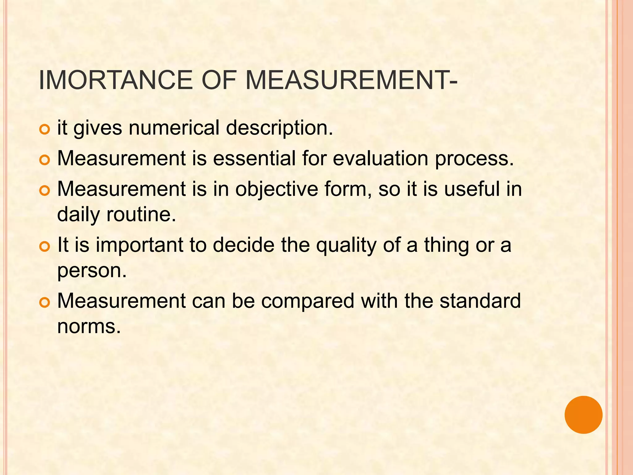 IMORTANCE OF MEASUREMENT-
 it gives numerical description.
 Measurement is essential for evaluation process.
 Measurement is in objective form, so it is useful in
daily routine.
 It is important to decide the quality of a thing or a
person.
 Measurement can be compared with the standard
norms.
 